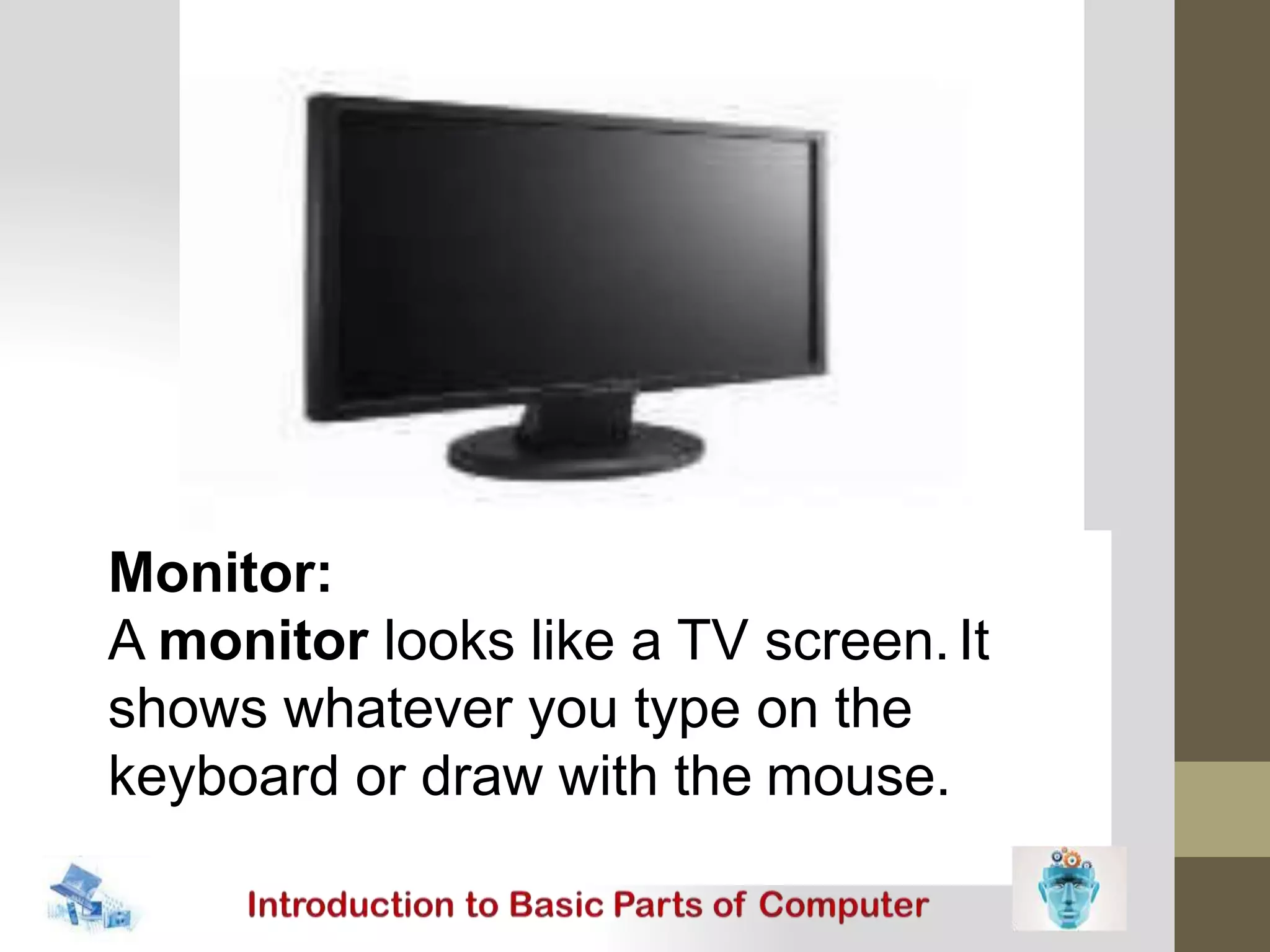 Monitor:
A monitor looks like a TV screen.It
shows whatever you type on the
keyboard or draw with the mouse.
 