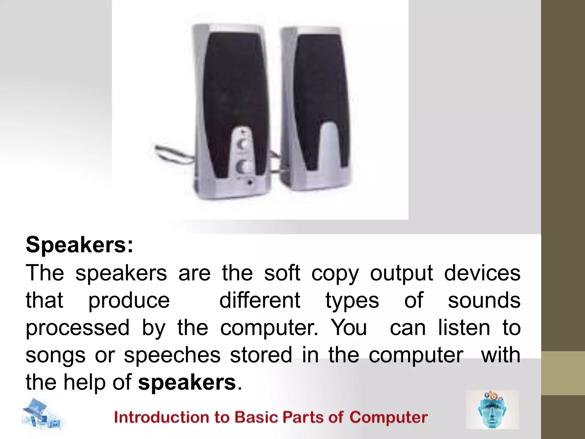 Speakers:
The speakers are the soft copy output devices
that produce different types of sounds
processed by the computer. You can listen to
songs or speeches stored in the computer with
the help of speakers.
 