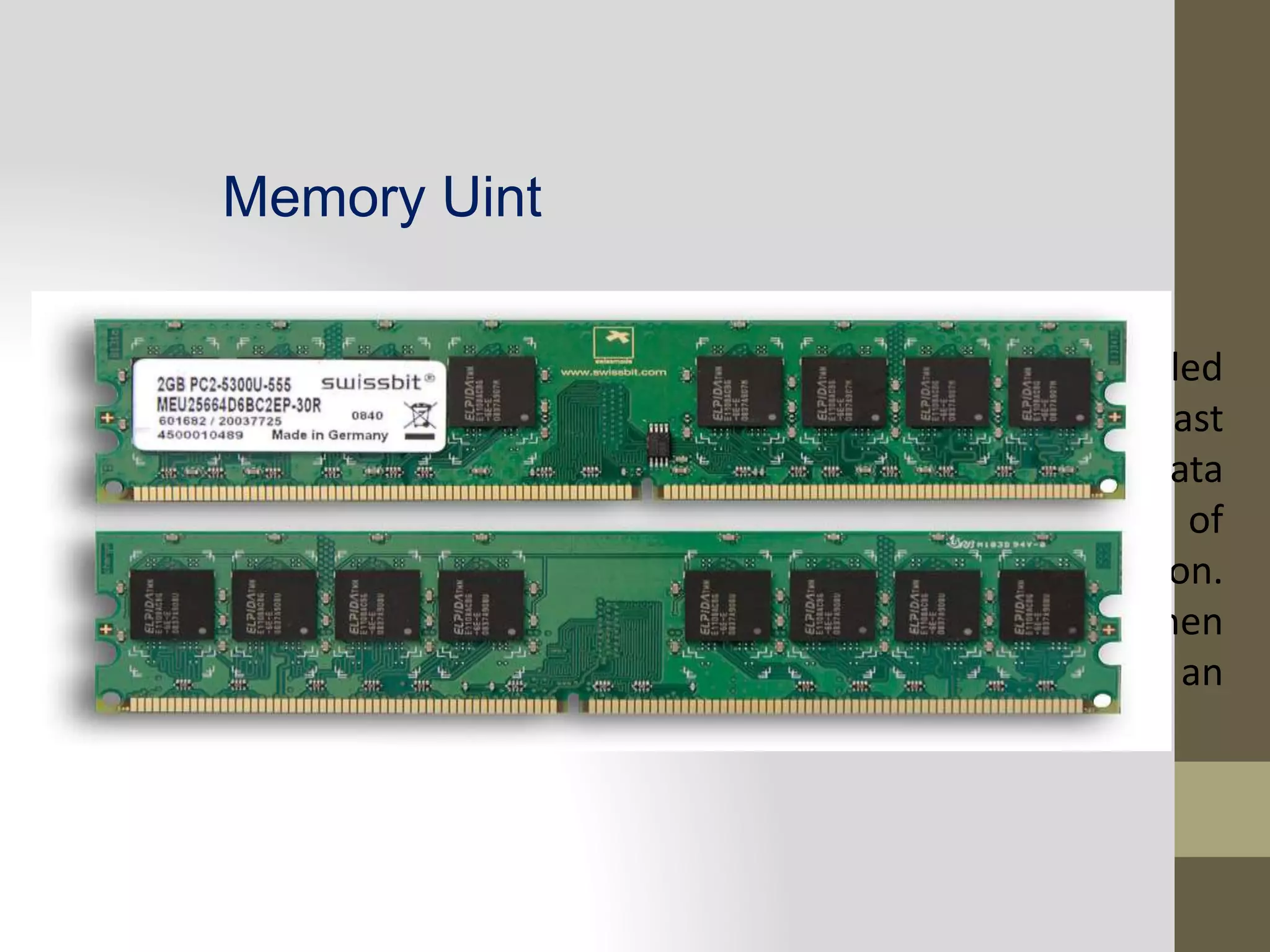 Memory Uint
i. Primary Storage
Memory storage that communicates directly with CPU is called
main memory. It enables the computer to store, at least
temporarily data and instruction. It is mainly used to hold data
and instructions and as well as the intermediate result of
processing which the computer system is currently working on.
Primary memory is volatile, that is, it lose its content when
power supply is off. The Random access memory (RAM) is an
example of a primary to main memory.
 