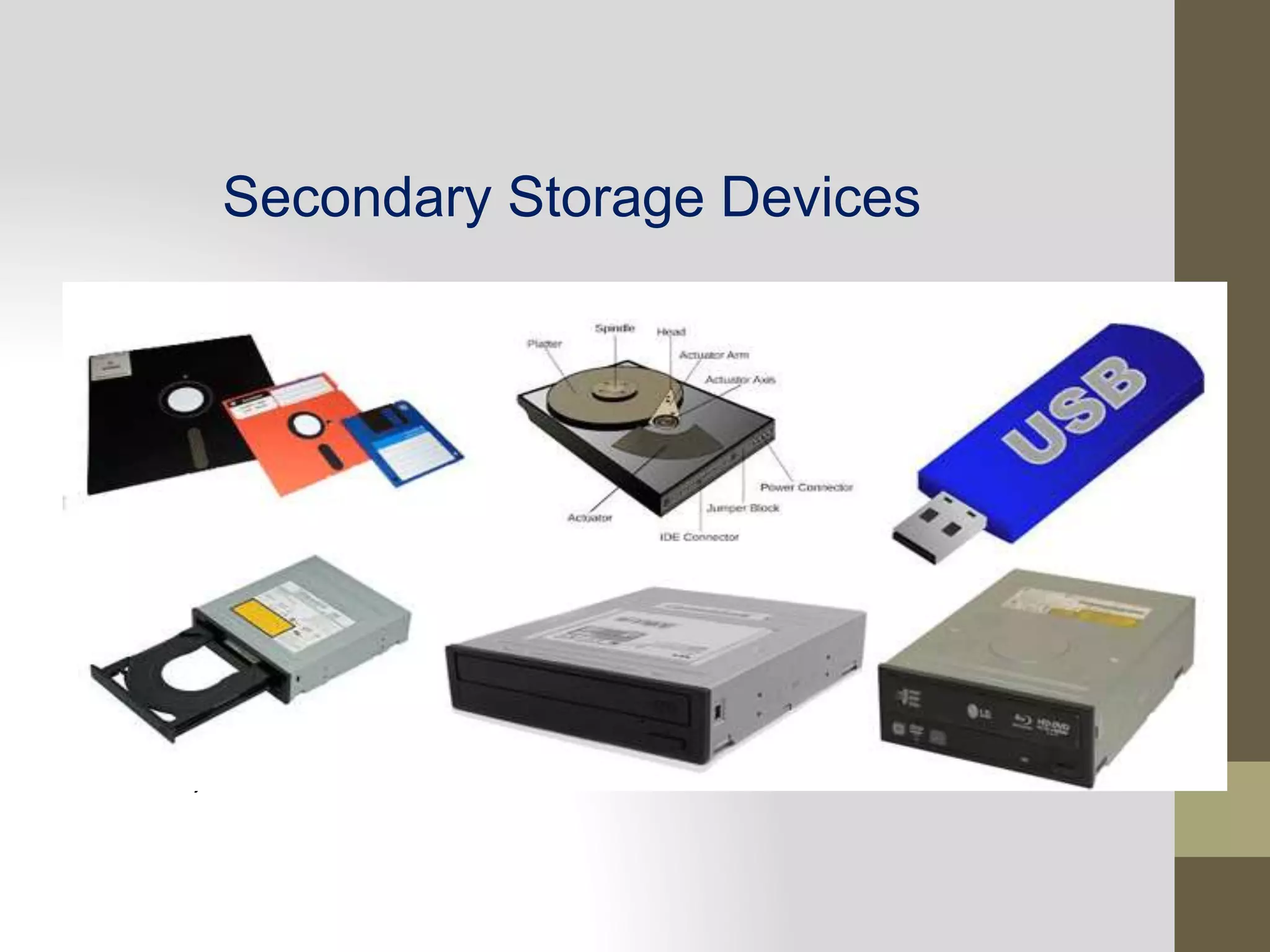 Secondary Storage Devices
ii. Secondary Storage
Auxiliary storage is also known as secondary storage. It is the
memory that supplements the main memory. These are a non-
volatile memory. It is mainly used to transfer data to program
from one computer to another computer. There is high capacity
storage devices used to store data and program permanently.
These are also used as backup devices which allows to store the
valuable information as backup on which you are working on.
The examples of secondary memory are Magnetic Disk, Optical
disk, etc.
 