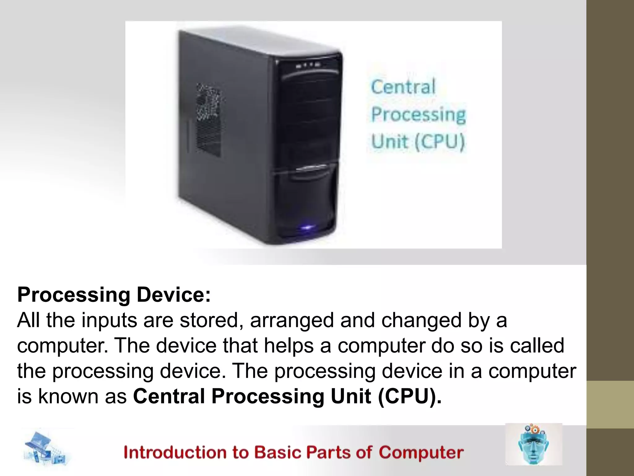 Processing Device:
All the inputs are stored, arranged and changed by a
computer. The device that helps a computer do so is called
the processing device. The processing device in a computer
is known as Central Processing Unit (CPU).
 