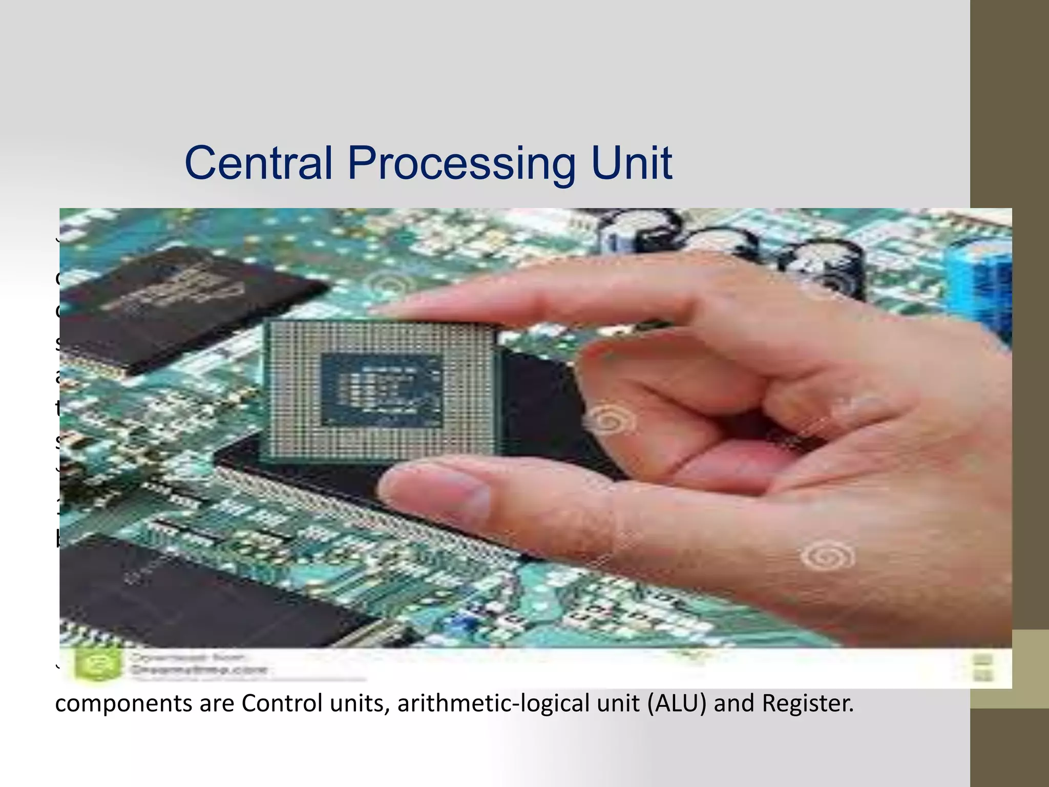 Central Processing Unit
CPU is the component that actually responsible for interpreting and executing most
of the commands from the computer hardware and software and also controls the
operation of all other components such as memory unit, input and output devices. It
simply accepts binary data as input and processes data according to those instructions
and provides the result as output. It is the logic machine. So, its main function is run
the program by fetching instructions from the RAM, evaluating and executing them in
sequence.
In summary, the function of CPU are as follow:
1.Read instruction from memory Communicate with all peripherals using the system
bus.
2.It controls the sequence of instructions.
3. It controls the flow of data from one component to another component.
4. Performs the computing task specified in the program.
The CPU has three components responsible for different function, these
components are Control units, arithmetic-logical unit (ALU) and Register.
 