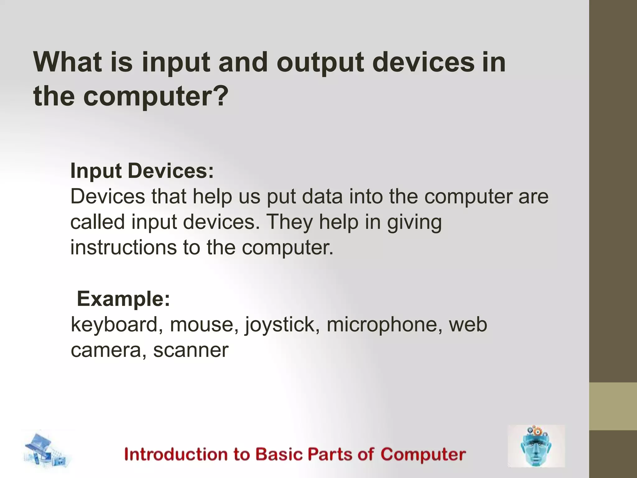 What is input and output devices in
the computer?
Input Devices:
Devices that help us put data into the computer are
called input devices. They help in giving
instructions to the computer.
Example:
keyboard, mouse, joystick, microphone, web
camera, scanner
 