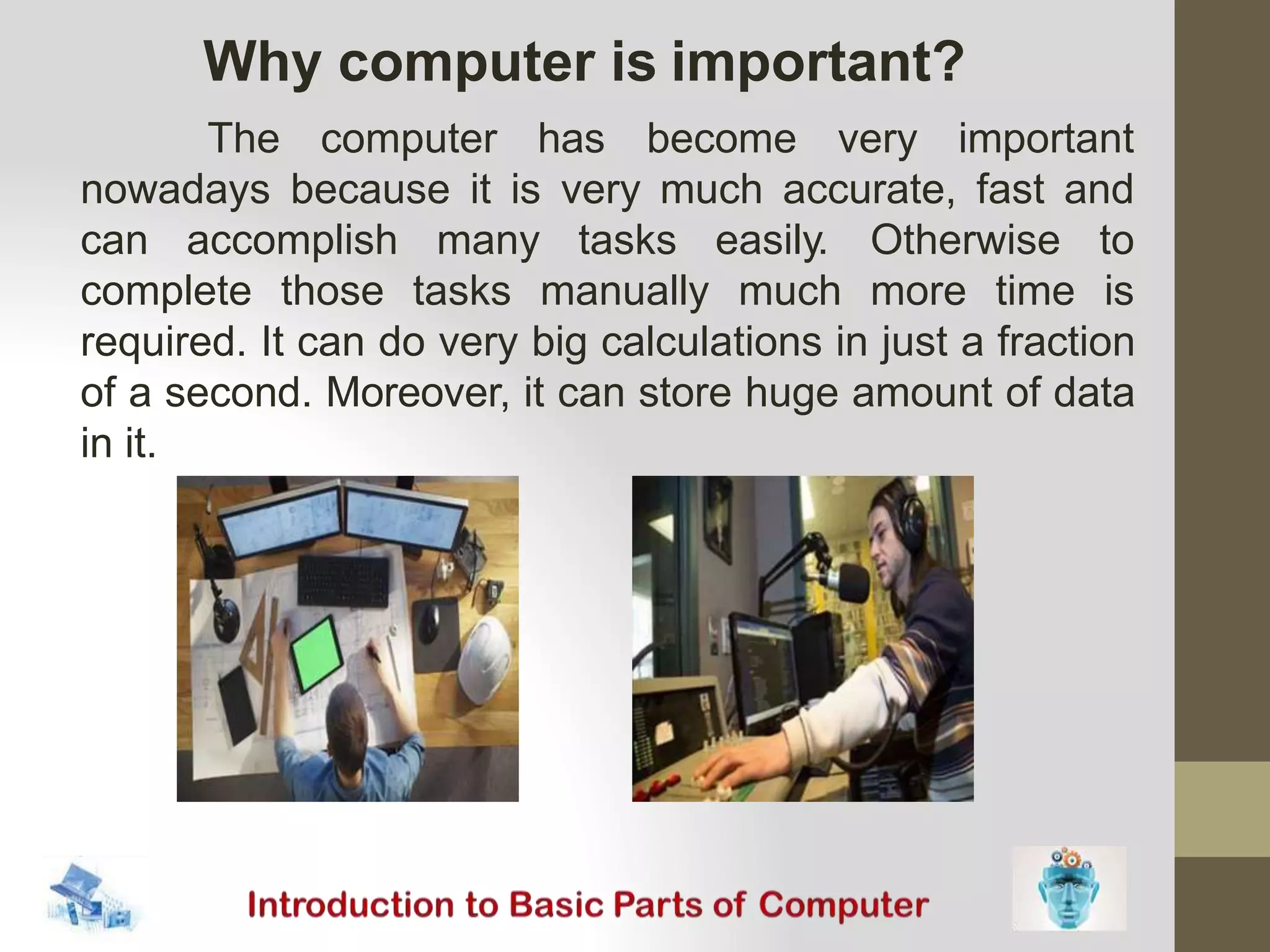 The computer has become very important
nowadays because it is very much accurate, fast and
can accomplish many tasks
complete those tasks manually
easily. Otherwise to
much more time is
required. It can do very big calculations in just a fraction
of a second. Moreover, it can store huge amount of data
in it.
Why computer is important?
 