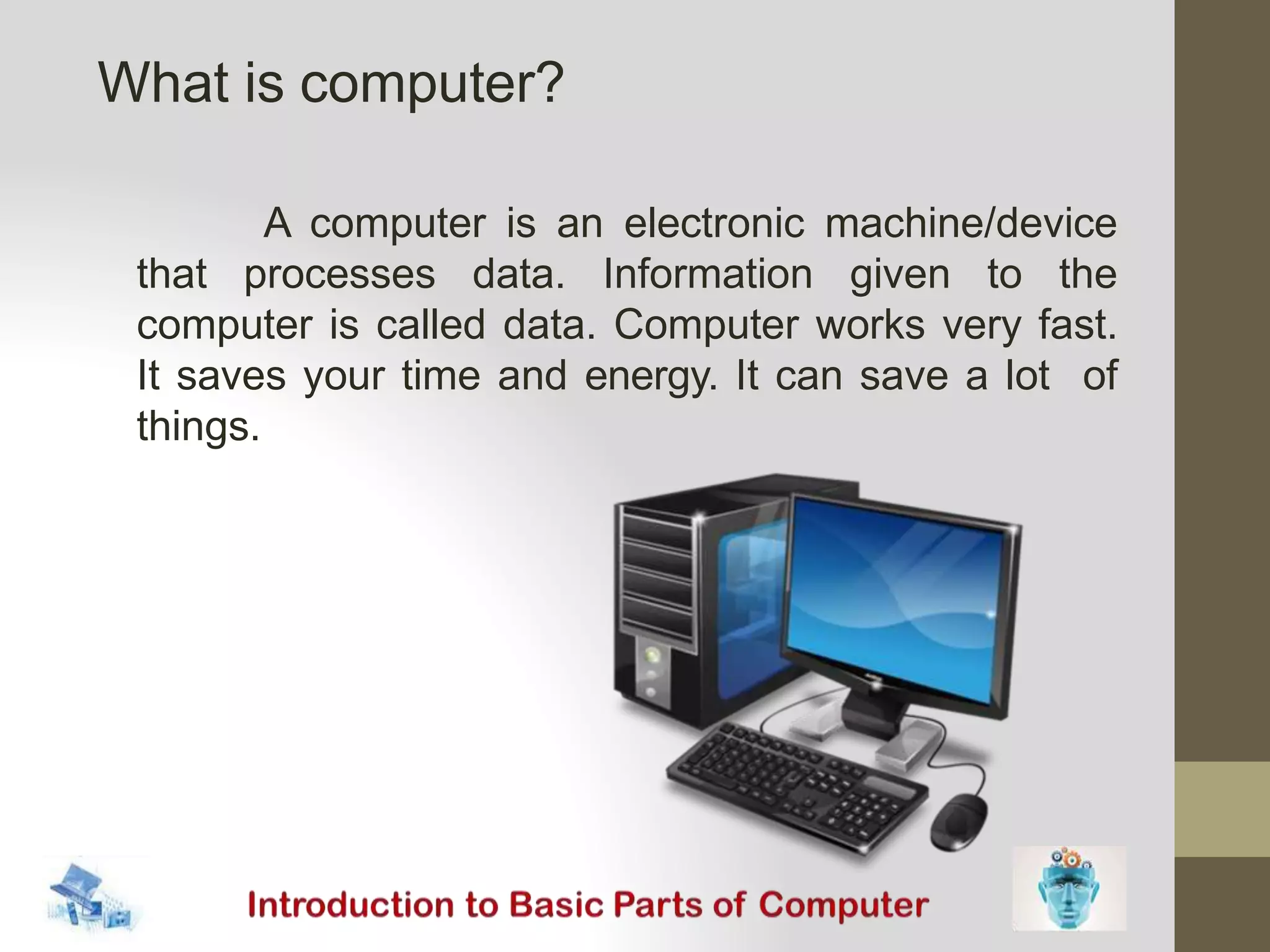 A computer is an electronic machine/device
that processes data. Information given to the
computer is called data. Computer works very fast.
It saves your time and energy. It can save a lot of
things.
What is computer?
 