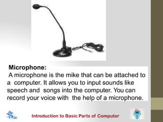 Microphone:
A microphone is the mike that can be attached to
a computer. It allows you to input sounds like
speech and songs into the computer. You can
record your voice with the help of a microphone.
 