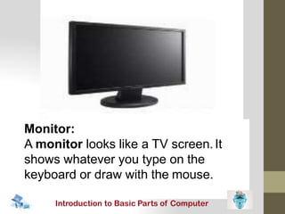 Monitor:
A monitor looks like a TV screen.It
shows whatever you type on the
keyboard or draw with the mouse.
 
