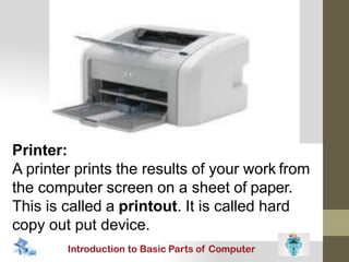 Printer:
A printer prints the results of your work from
the computer screen on a sheet of paper.
This is called a printout. It is called hard
copy out put device.
 