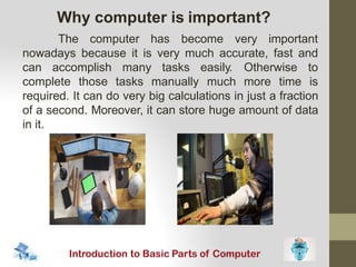 The computer has become very important
nowadays because it is very much accurate, fast and
can accomplish many tasks
complete those tasks manually
easily. Otherwise to
much more time is
required. It can do very big calculations in just a fraction
of a second. Moreover, it can store huge amount of data
in it.
Why computer is important?
 