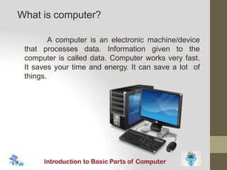 A computer is an electronic machine/device
that processes data. Information given to the
computer is called data. Computer works very fast.
It saves your time and energy. It can save a lot of
things.
What is computer?
 