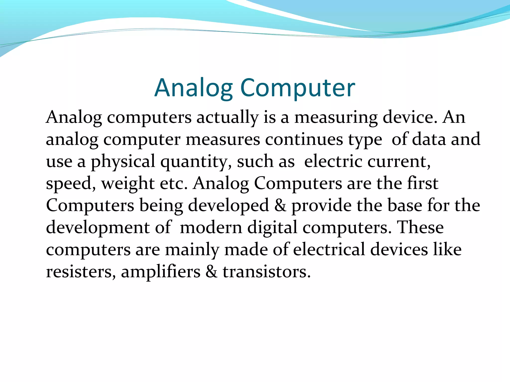 Analog Computer
Analog computers actually is a measuring device. An
analog computer measures continues type of data and
use a physical quantity, such as electric current,
speed, weight etc. Analog Computers are the first
Computers being developed & provide the base for the
development of modern digital computers. These
computers are mainly made of electrical devices like
resisters, amplifiers & transistors.
 