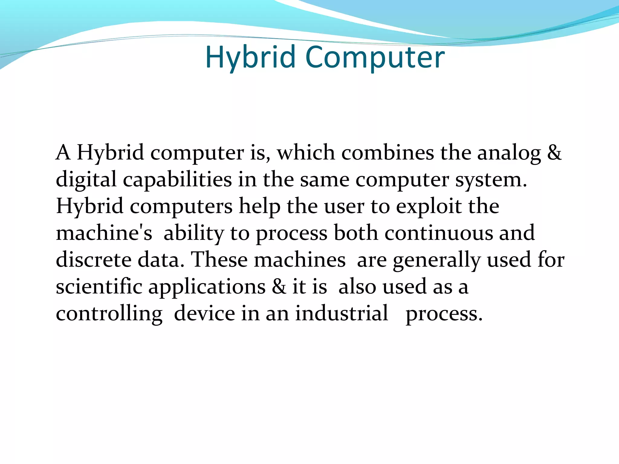 Hybrid Computer
A Hybrid computer is, which combines the analog &
digital capabilities in the same computer system.
Hybrid computers help the user to exploit the
machine's ability to process both continuous and
discrete data. These machines are generally used for
scientific applications & it is also used as a
controlling device in an industrial process.
 
