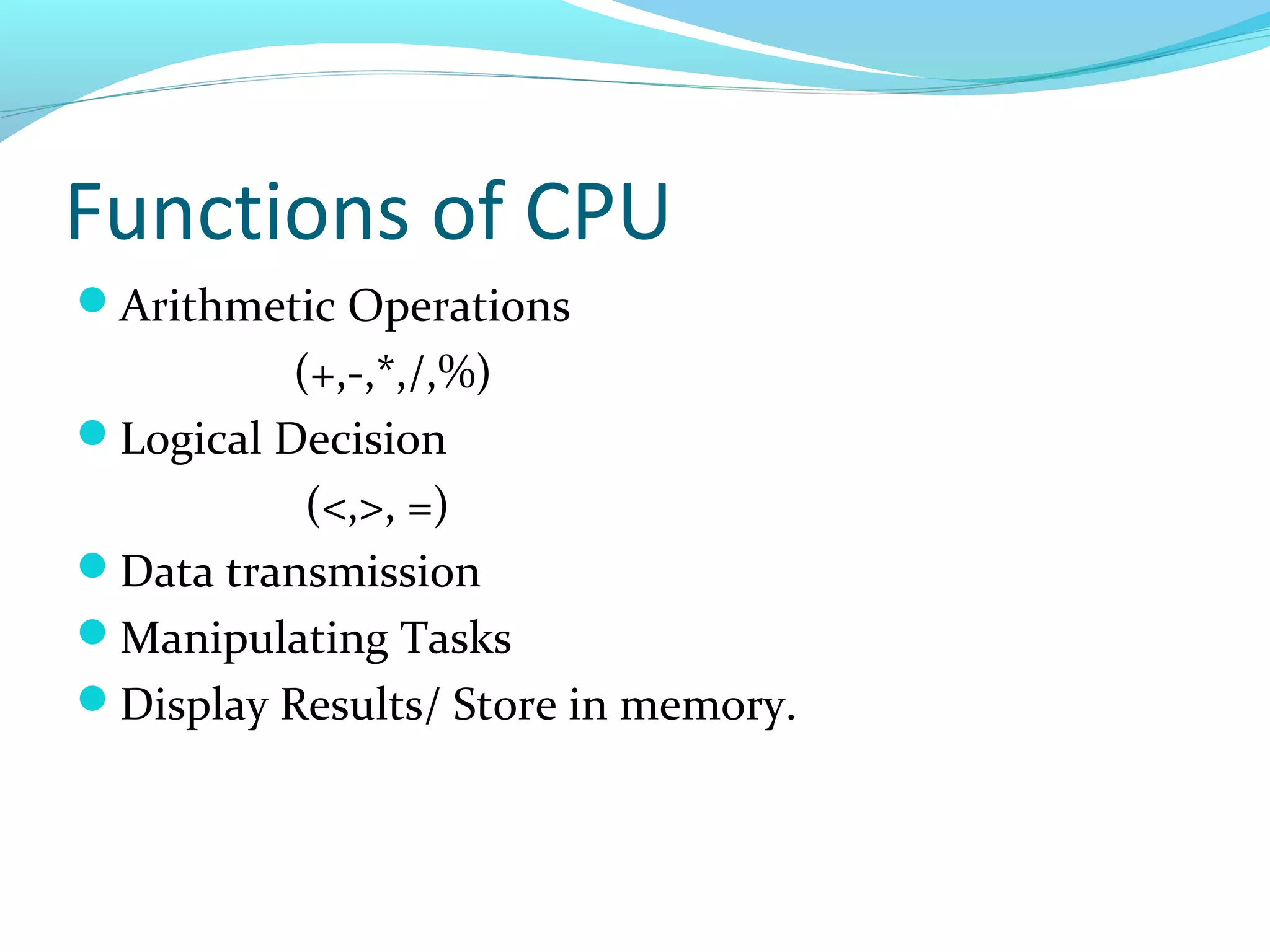 Functions of CPU
Arithmetic Operations
(+,-,*,/,%)
Logical Decision
(<,>, =)
Data transmission
Manipulating Tasks
Display Results/ Store in memory.
 