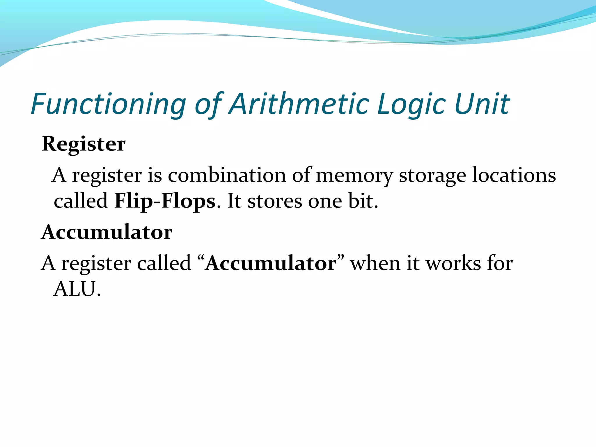 Functioning of Arithmetic Logic Unit
Register
A register is combination of memory storage locations
called Flip-Flops. It stores one bit.
Accumulator
A register called “Accumulator” when it works for
ALU.
 