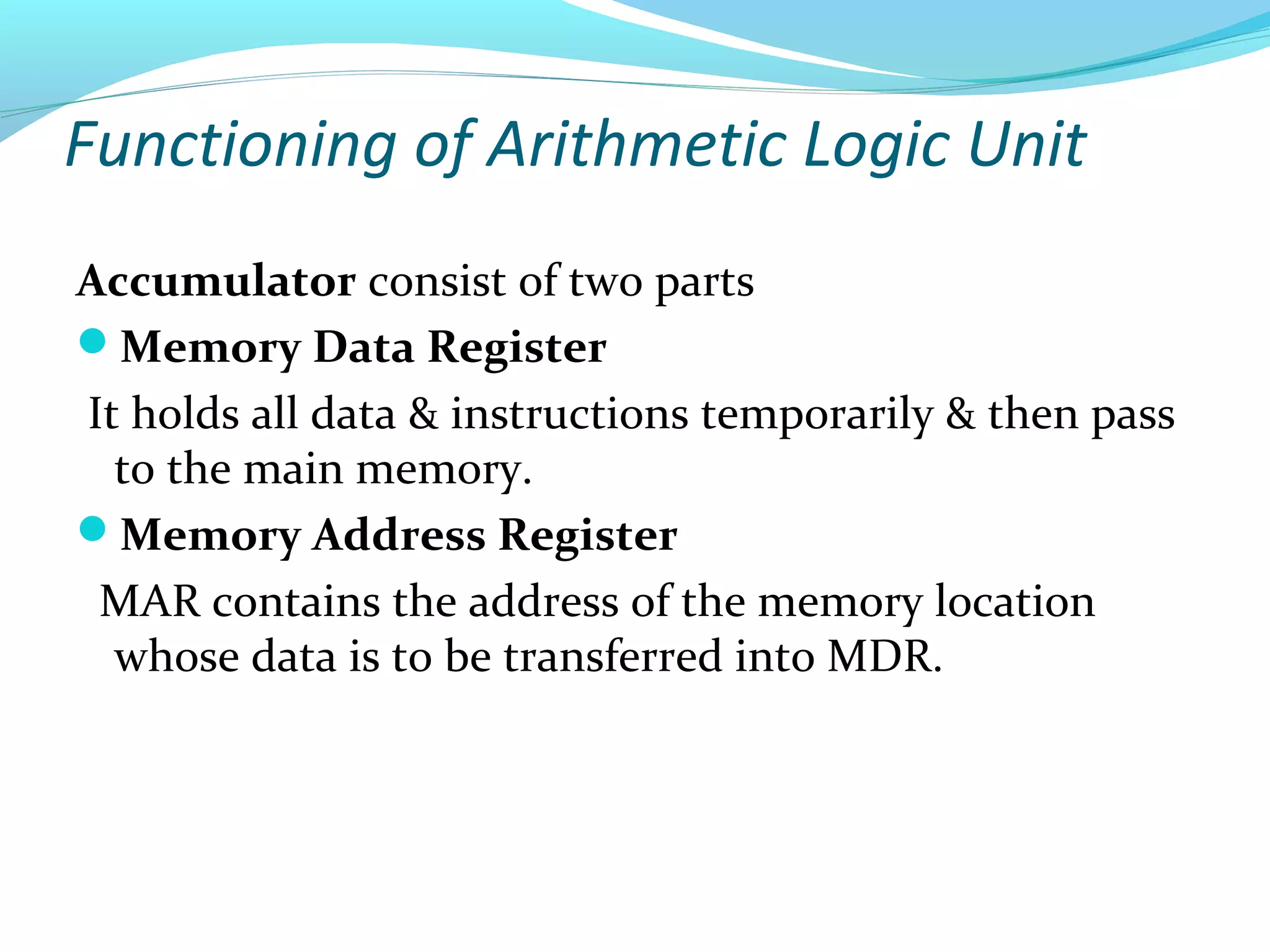 Functioning of Arithmetic Logic Unit
Accumulator consist of two parts
Memory Data Register
It holds all data & instructions temporarily & then pass
to the main memory.
Memory Address Register
MAR contains the address of the memory location
whose data is to be transferred into MDR.
 