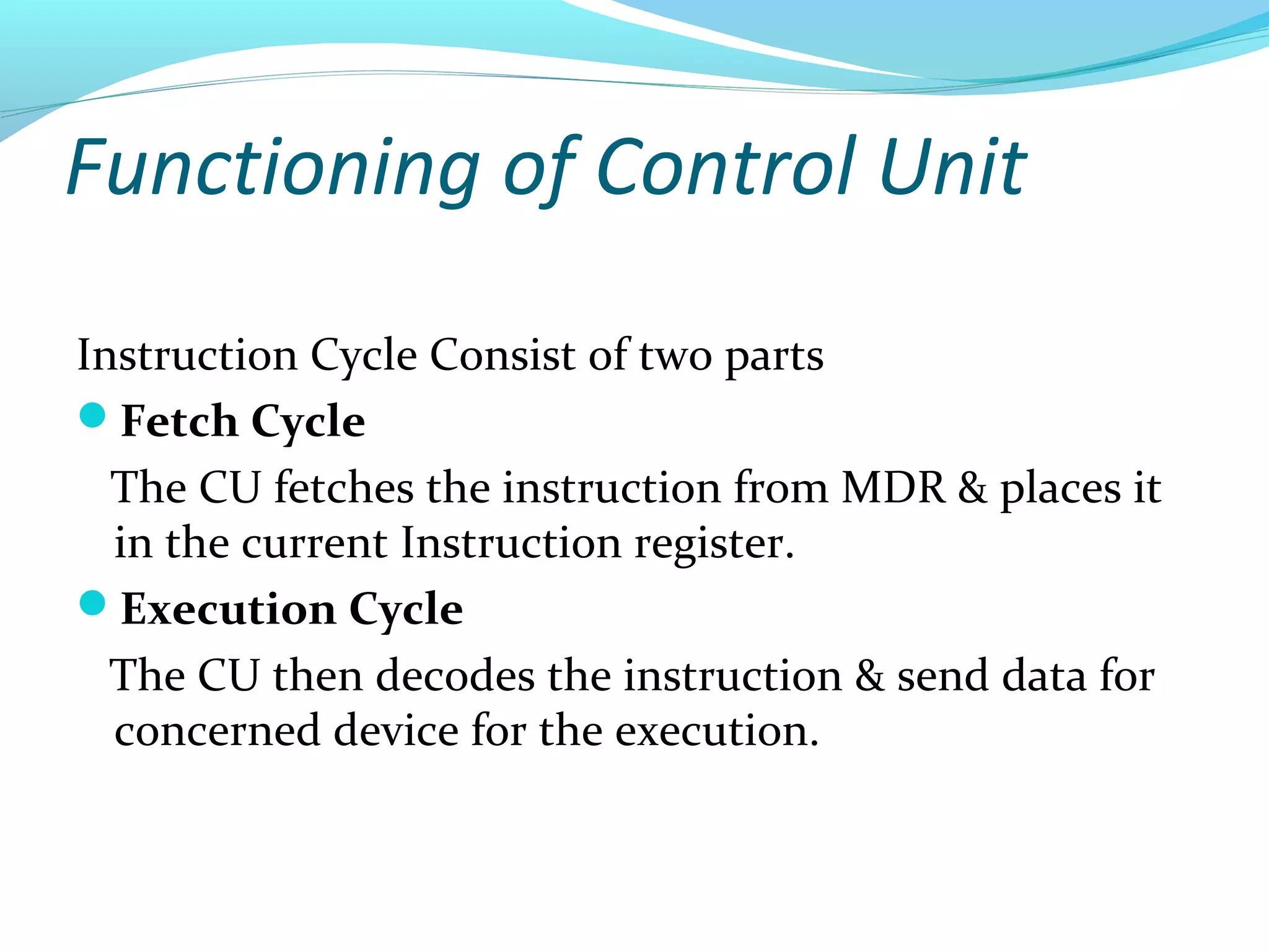 Functioning of Control Unit
Instruction Cycle Consist of two parts
Fetch Cycle
The CU fetches the instruction from MDR & places it
in the current Instruction register.
Execution Cycle
The CU then decodes the instruction & send data for
concerned device for the execution.
 