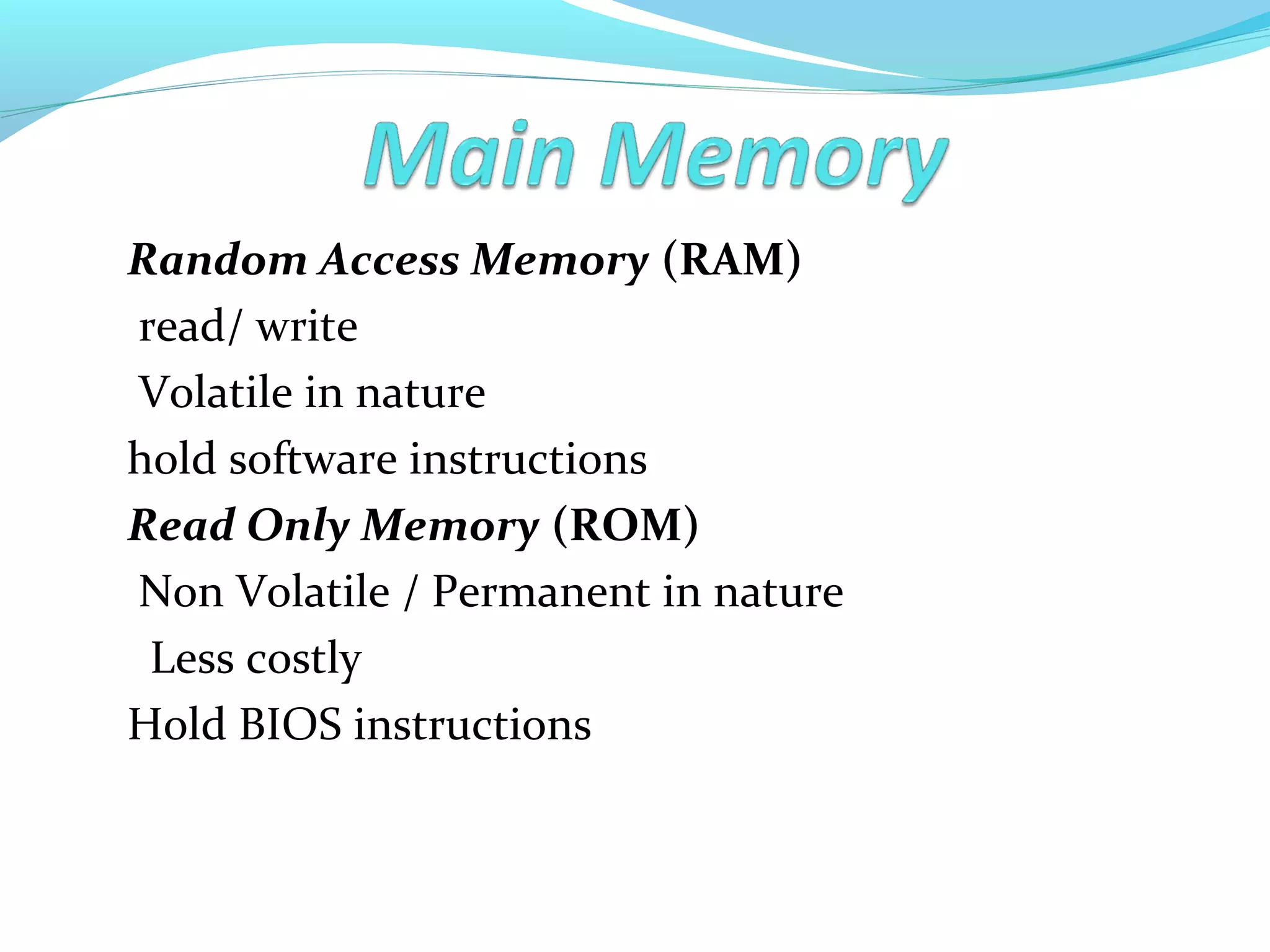 Random Access Memory (RAM)
read/ write
Volatile in nature
hold software instructions
Read Only Memory (ROM)
Non Volatile / Permanent in nature
Less costly
Hold BIOS instructions
 