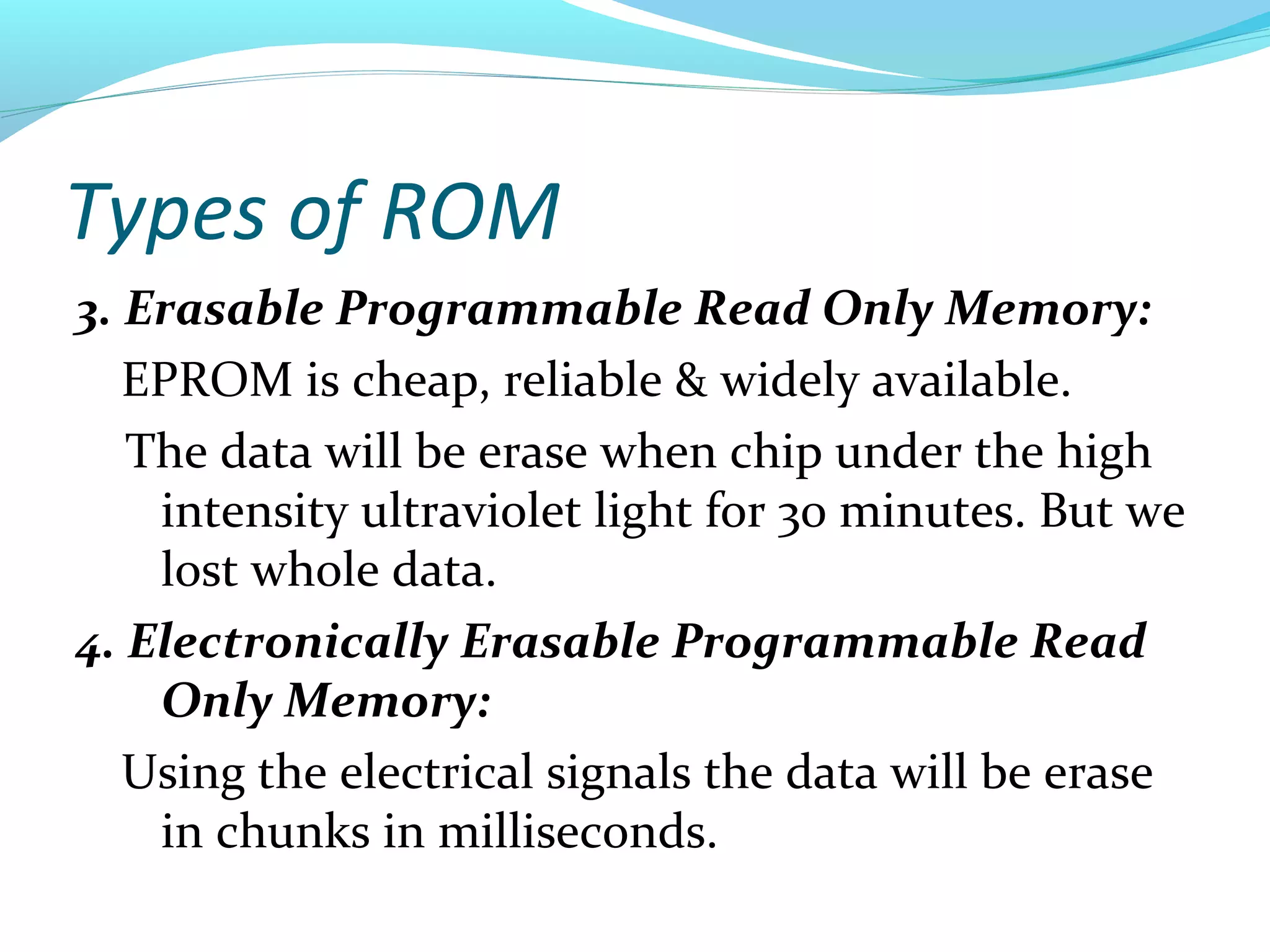 Types of ROM
3. Erasable Programmable Read Only Memory:
EPROM is cheap, reliable & widely available.
The data will be erase when chip under the high
intensity ultraviolet light for 30 minutes. But we
lost whole data.
4. Electronically Erasable Programmable Read
Only Memory:
Using the electrical signals the data will be erase
in chunks in milliseconds.
 