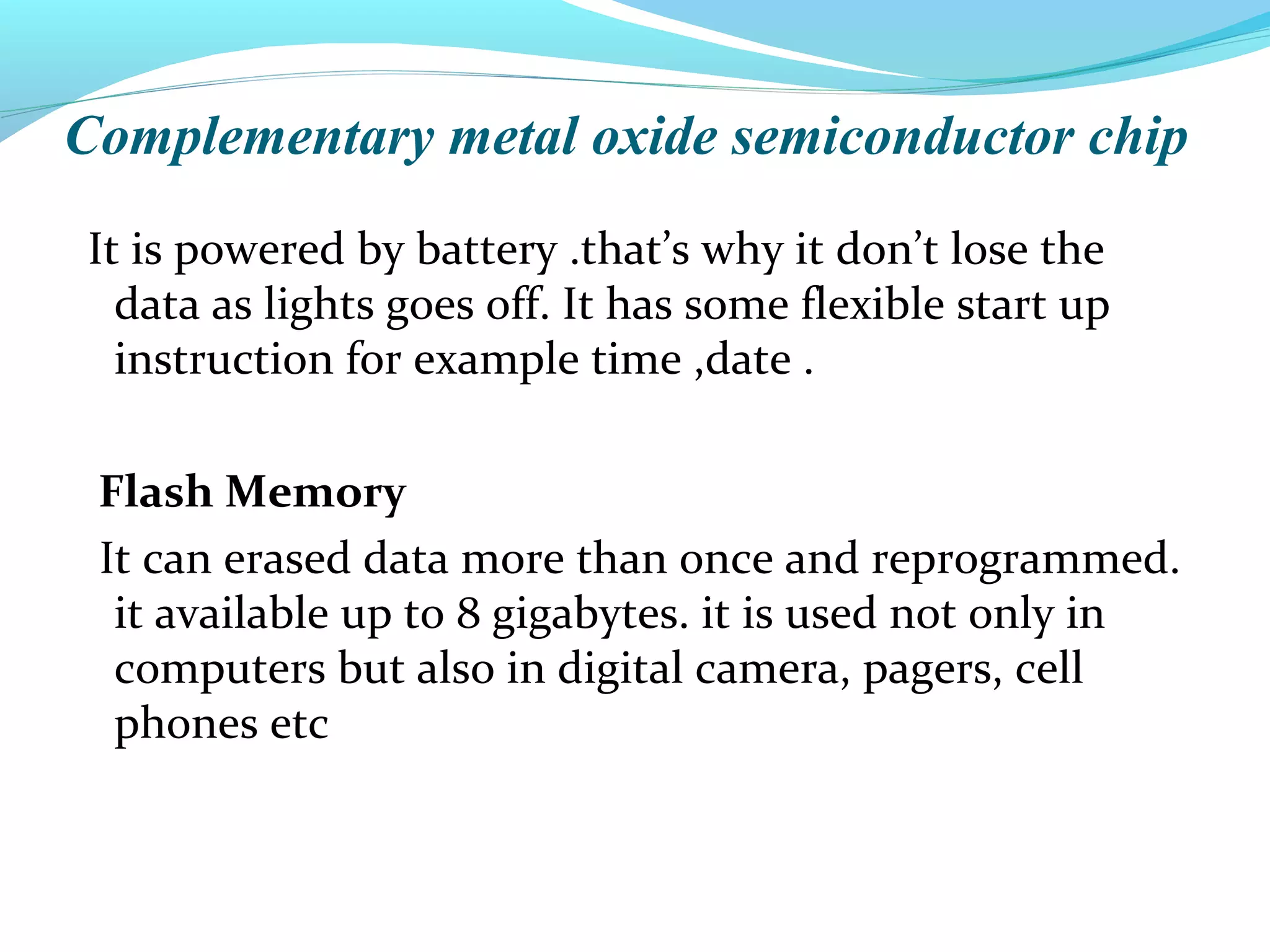 Complementary metal oxide semiconductor chip
It is powered by battery .that’s why it don’t lose the
data as lights goes off. It has some flexible start up
instruction for example time ,date .
Flash Memory
It can erased data more than once and reprogrammed.
it available up to 8 gigabytes. it is used not only in
computers but also in digital camera, pagers, cell
phones etc
 