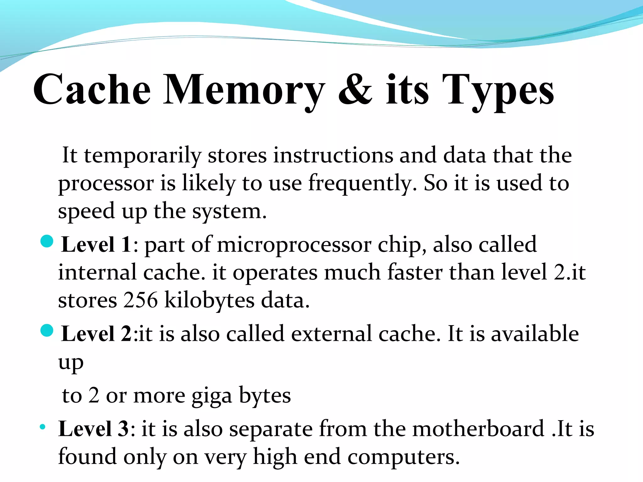 Cache Memory & its Types
It temporarily stores instructions and data that the
processor is likely to use frequently. So it is used to
speed up the system.
Level 1: part of microprocessor chip, also called
internal cache. it operates much faster than level 2.it
stores 256 kilobytes data.
Level 2:it is also called external cache. It is available
up
to 2 or more giga bytes
• Level 3: it is also separate from the motherboard .It is
found only on very high end computers.
 