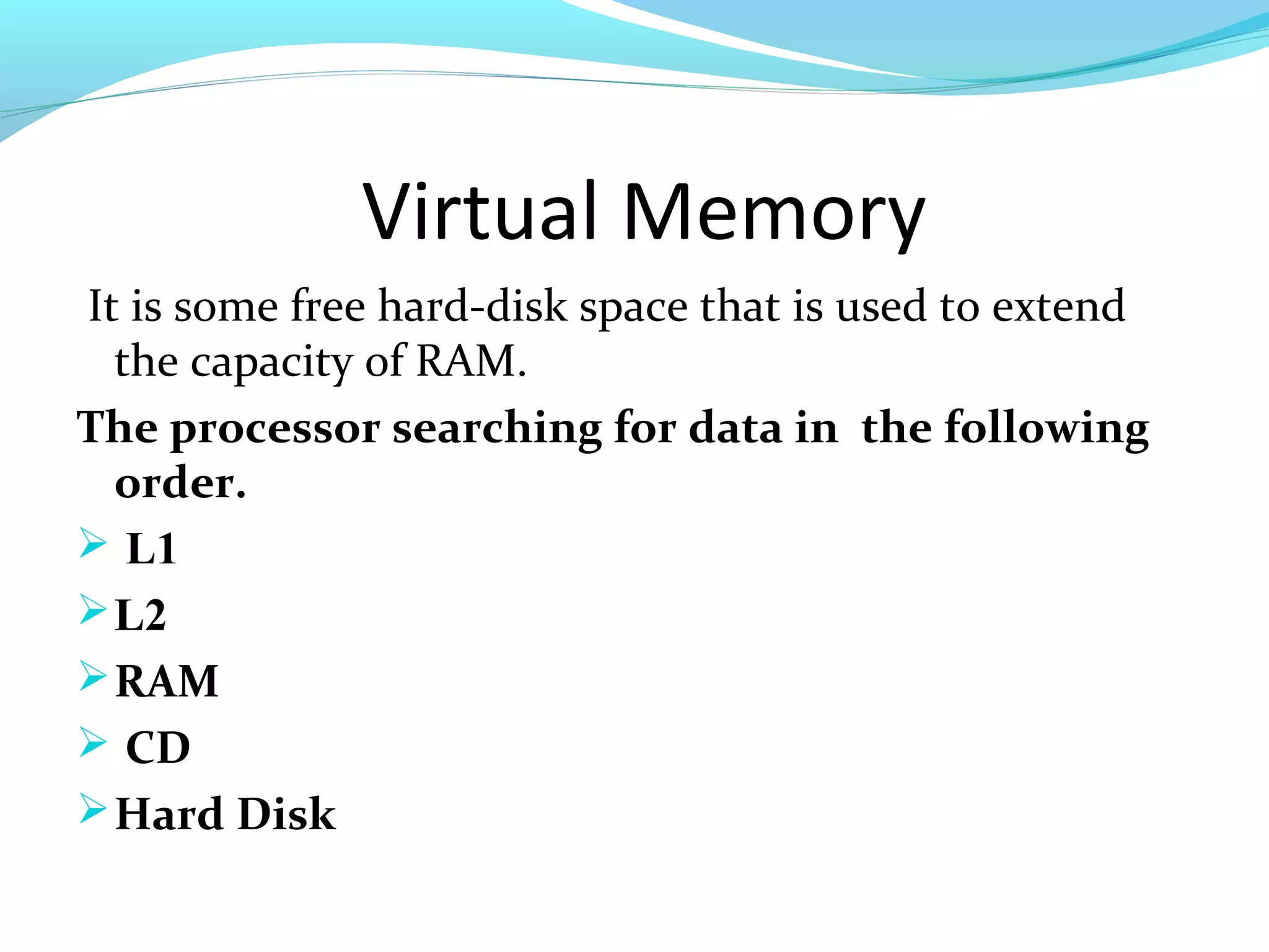 Virtual Memory
It is some free hard-disk space that is used to extend
the capacity of RAM.
The processor searching for data in the following
order.
 L1
L2
RAM
 CD
Hard Disk
 
