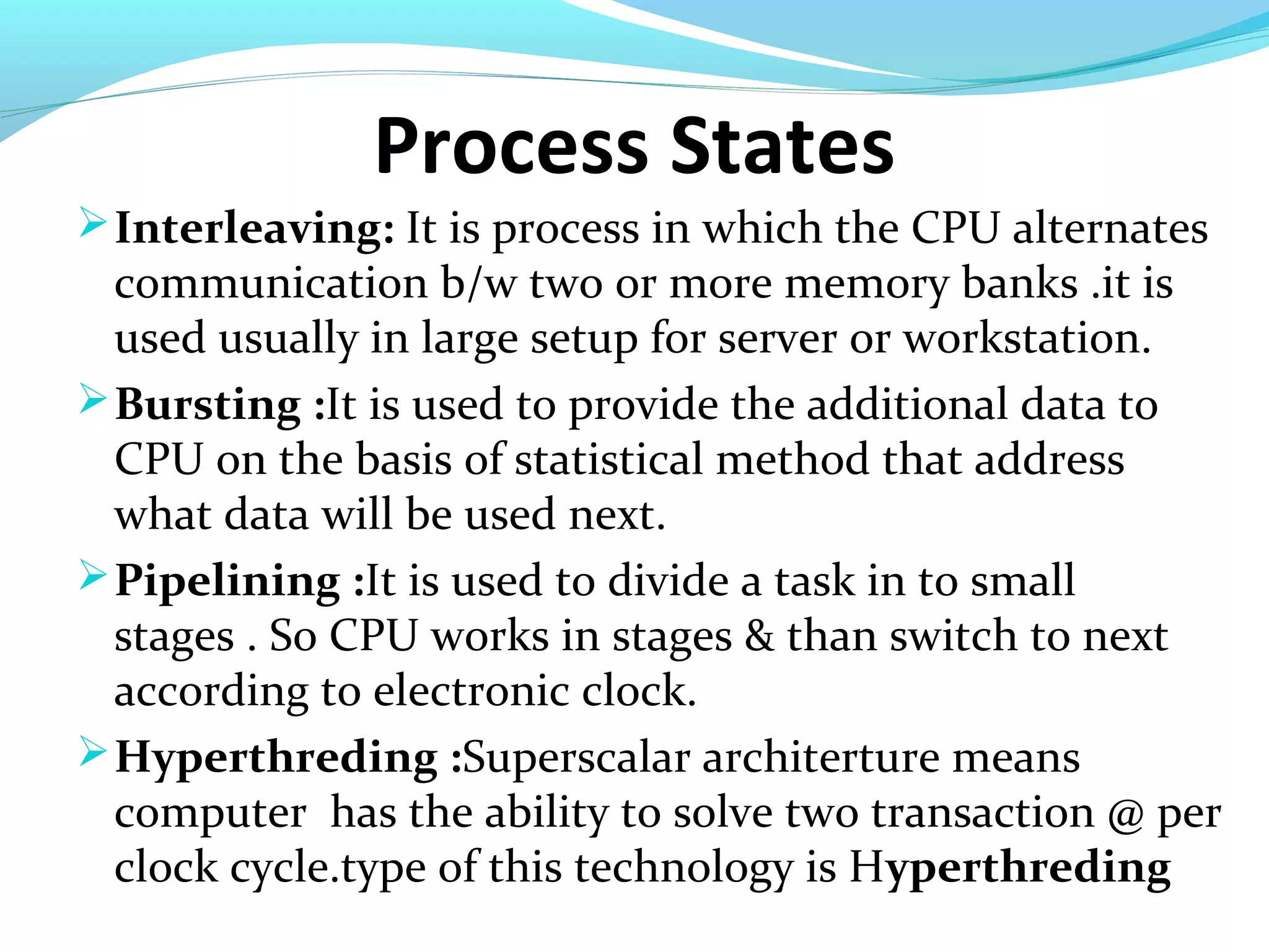 Process States
Interleaving: It is process in which the CPU alternates
communication b/w two or more memory banks .it is
used usually in large setup for server or workstation.
Bursting :It is used to provide the additional data to
CPU on the basis of statistical method that address
what data will be used next.
Pipelining :It is used to divide a task in to small
stages . So CPU works in stages & than switch to next
according to electronic clock.
Hyperthreding :Superscalar architerture means
computer has the ability to solve two transaction @ per
clock cycle.type of this technology is Hyperthreding
 