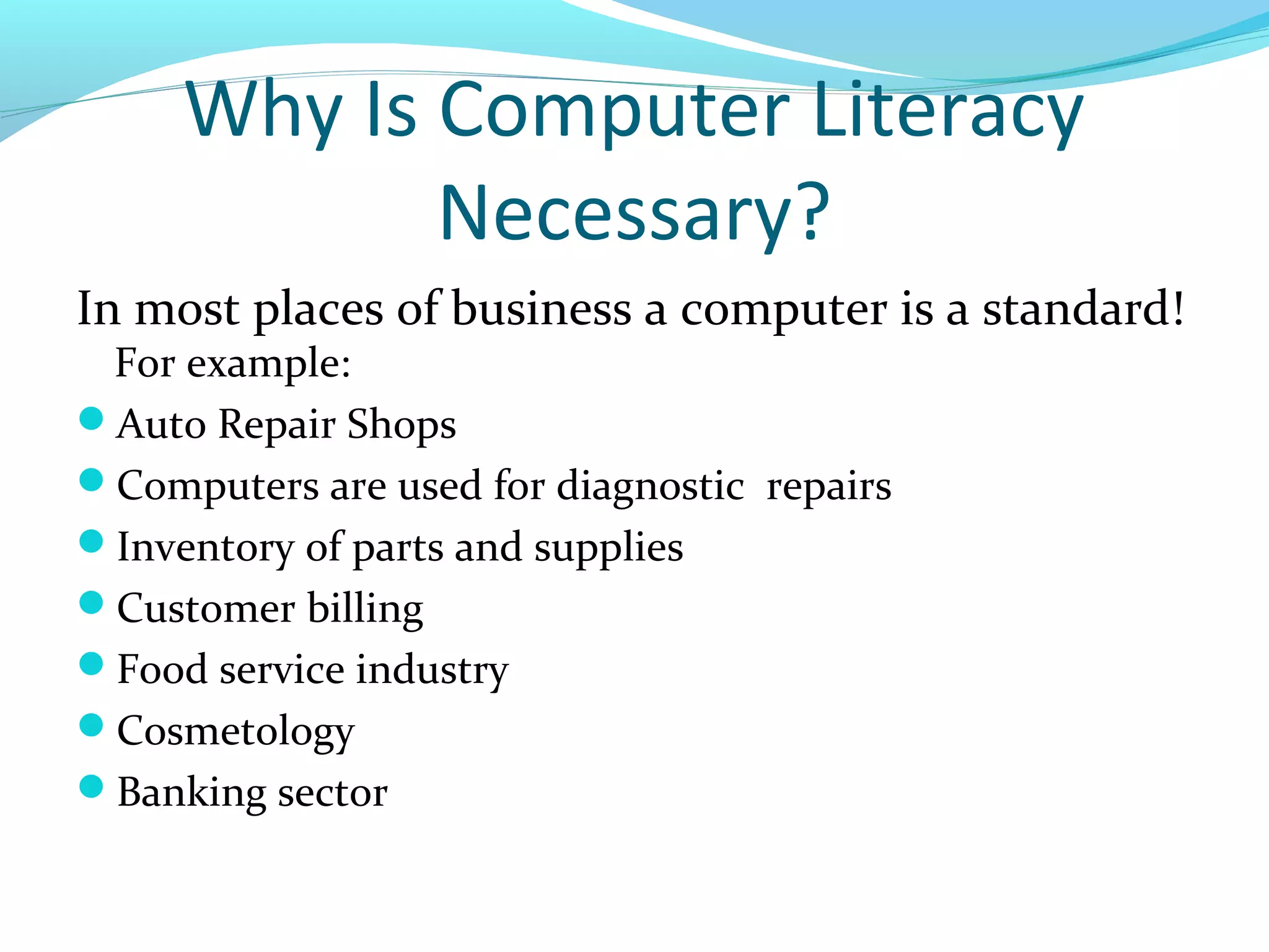 Why Is Computer Literacy
Necessary?
In most places of business a computer is a standard!
For example:
Auto Repair Shops
Computers are used for diagnostic repairs
Inventory of parts and supplies
Customer billing
Food service industry
Cosmetology
Banking sector
 
