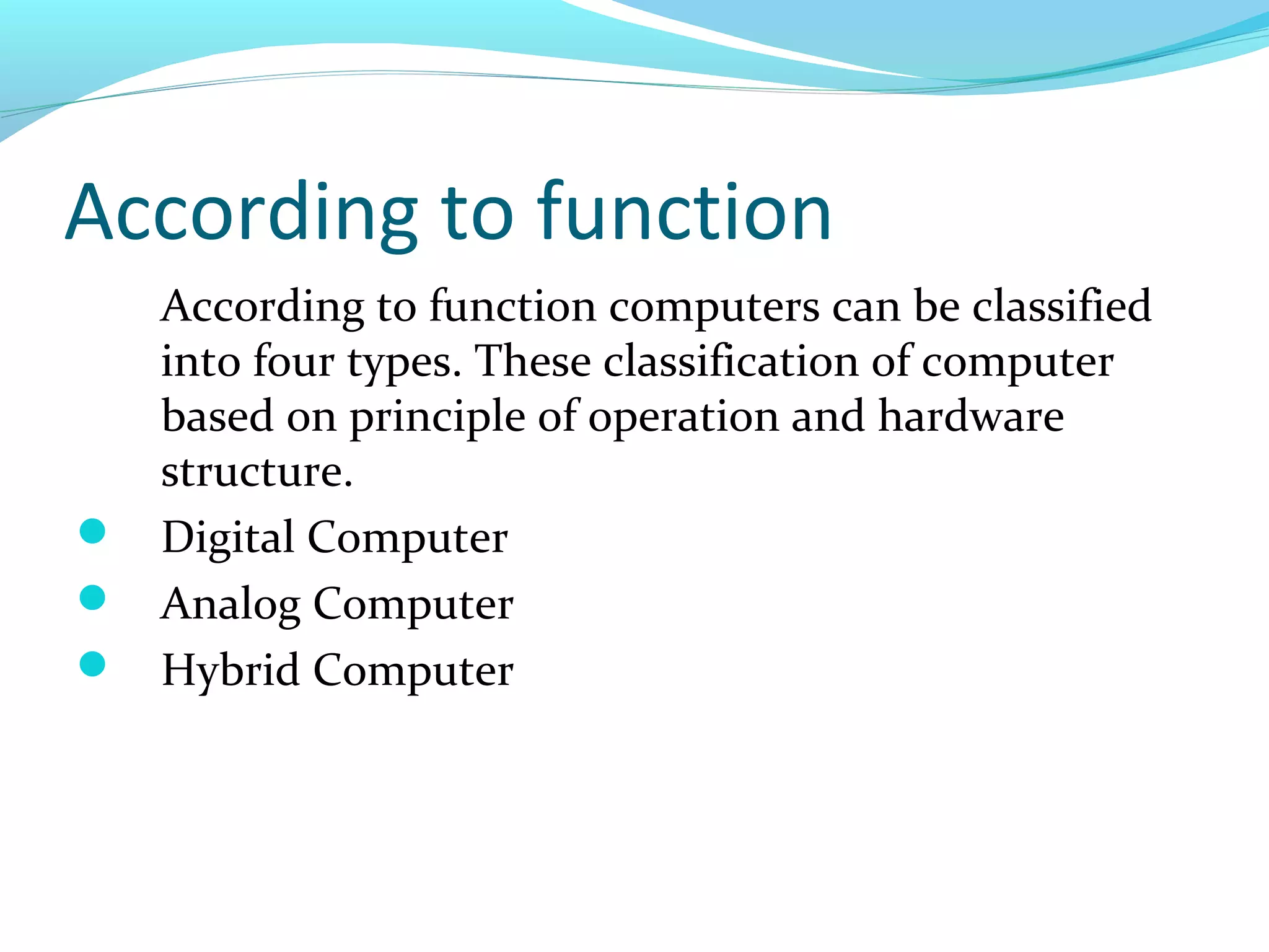 According to function
According to function computers can be classified
into four types. These classification of computer
based on principle of operation and hardware
structure.
 Digital Computer
 Analog Computer
 Hybrid Computer
 