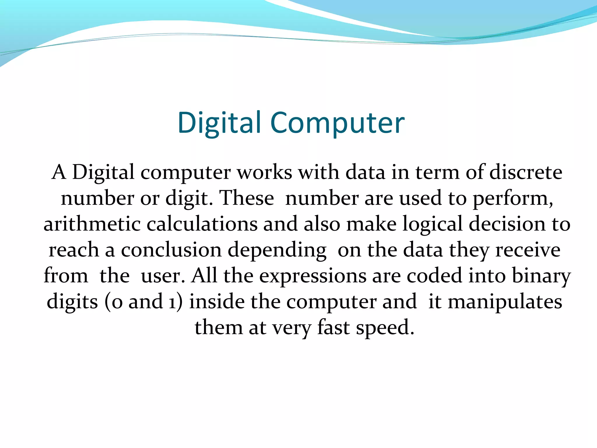 Digital Computer
A Digital computer works with data in term of discrete
number or digit. These number are used to perform,
arithmetic calculations and also make logical decision to
reach a conclusion depending on the data they receive
from the user. All the expressions are coded into binary
digits (0 and 1) inside the computer and it manipulates
them at very fast speed.
 