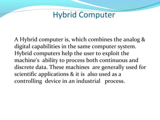 Hybrid Computer
A Hybrid computer is, which combines the analog &
digital capabilities in the same computer system.
Hybrid computers help the user to exploit the
machine's ability to process both continuous and
discrete data. These machines are generally used for
scientific applications & it is also used as a
controlling device in an industrial process.
 
