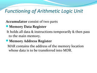 Functioning of Arithmetic Logic Unit
Accumulator consist of two parts
Memory Data Register
It holds all data & instructions temporarily & then pass
to the main memory.
Memory Address Register
MAR contains the address of the memory location
whose data is to be transferred into MDR.
 