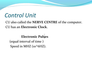 Control Unit
CU also called the NERVE CENTRE of the computer.
CU has an Electronic Clock.
Electronic Pulses
(equal interval of time )
Speed in MHZ (10^6HZ).
 