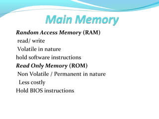 Random Access Memory (RAM)
read/ write
Volatile in nature
hold software instructions
Read Only Memory (ROM)
Non Volatile / Permanent in nature
Less costly
Hold BIOS instructions
 
