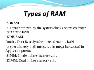 •SDRAM
It is synchronized by the system clock and much faster
then static RAM
•DDR.RAM
Double Data Rate Synchronized dynamic RAM
Its speed is very high measured in mega hertz used in
Apple computers.
•SIMM: Single in line memory chip
•DIMM: Dual in line memory chip
 