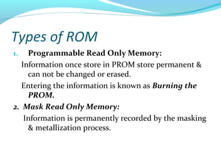 Types of ROM
1. Programmable Read Only Memory:
Information once store in PROM store permanent &
can not be changed or erased.
Entering the information is known as Burning the
PROM.
2. Mask Read Only Memory:
Information is permanently recorded by the masking
& metallization process.
 