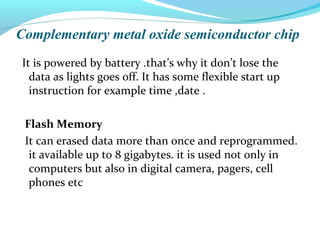 Complementary metal oxide semiconductor chip
It is powered by battery .that’s why it don’t lose the
data as lights goes off. It has some flexible start up
instruction for example time ,date .
Flash Memory
It can erased data more than once and reprogrammed.
it available up to 8 gigabytes. it is used not only in
computers but also in digital camera, pagers, cell
phones etc
 