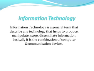 Information Technology is a general term that
describe any technology that helps to produce,
manipulate, store, disseminate information.
basically it is the combination of computer
&communication devices.
 