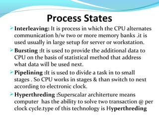 Process States
Interleaving: It is process in which the CPU alternates
communication b/w two or more memory banks .it is
used usually in large setup for server or workstation.
Bursting :It is used to provide the additional data to
CPU on the basis of statistical method that address
what data will be used next.
Pipelining :It is used to divide a task in to small
stages . So CPU works in stages & than switch to next
according to electronic clock.
Hyperthreding :Superscalar architerture means
computer has the ability to solve two transaction @ per
clock cycle.type of this technology is Hyperthreding
 