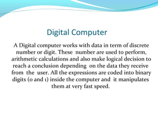Digital Computer
A Digital computer works with data in term of discrete
number or digit. These number are used to perform,
arithmetic calculations and also make logical decision to
reach a conclusion depending on the data they receive
from the user. All the expressions are coded into binary
digits (0 and 1) inside the computer and it manipulates
them at very fast speed.
 