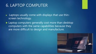 6. LAPTOP COMPUTER
 Laptops usually come with displays that use thin-
screen technology.
 Laptop computers generally cost more than desktop
computers with the same capabilities because they
are more difficult to design and manufacture.
 