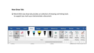 New Draw Tab:
 Word 2016 new draw tab provides an collection of drawing and linking tools
to support you mark up or demonstrate a document.
 