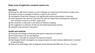 Major areas of application computer systems are:
Education:
 Getting the right kind of report is a main challenge as is attainment information to make sense.
 Students occupy an average of 5-6hours a week on the internet.
 Investigation shows that computers can significantly enhance presentation in learning.
 Tutee exposed to the internet, they think the web has helped them developed the quality of
their scholastic research an of their paper work.
 One revolution in education is the advent of distance studying.
 This suggestions a collection of internet and video based online courses.
 Computer play vital role in education.
Health and medicine:
 Computer technology is drastically altering the implements of medicine.
 All medical report can be now digitized.
 Software is now able to computer the hazard of sickness.
 Psychological health investigators are using computers to screen anxious adolescents in essential
of psychotherapy.
 Some of the technology used to diagnose human diseases like MRI scan, CT scan, X-ray etc,.
 