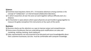 Science:
 Scientists have long been clients of it. A innovative adventure among scientists is the
concept of “collaborator”, an internet based collaborative laboratory.
 In which researchers all over the zone can work together without difficulty even at a
distance.
 An illustration is space physics where space physicists are permissible to gang together to
measure the globe ionosphere frim instruments on four parts of the world.
Business:
 Business clearly see the attention as a way to improve output and competitiveness.
 Some areas of profession that are undertaking quick modifications are sales and
marketing, retailing, banking, stock trading etc.
 Sales representatives not only essential to be educated and more knowledgeable about
their customers businesses, but also must be comfortable with computer knowledge.
 