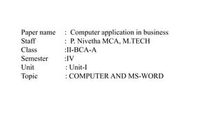 Paper name : Computer application in business
Staff : P. Nivetha MCA, M.TECH
Class :II-BCA-A
Semester :IV
Unit : Unit-I
Topic : COMPUTER AND MS-WORD
 