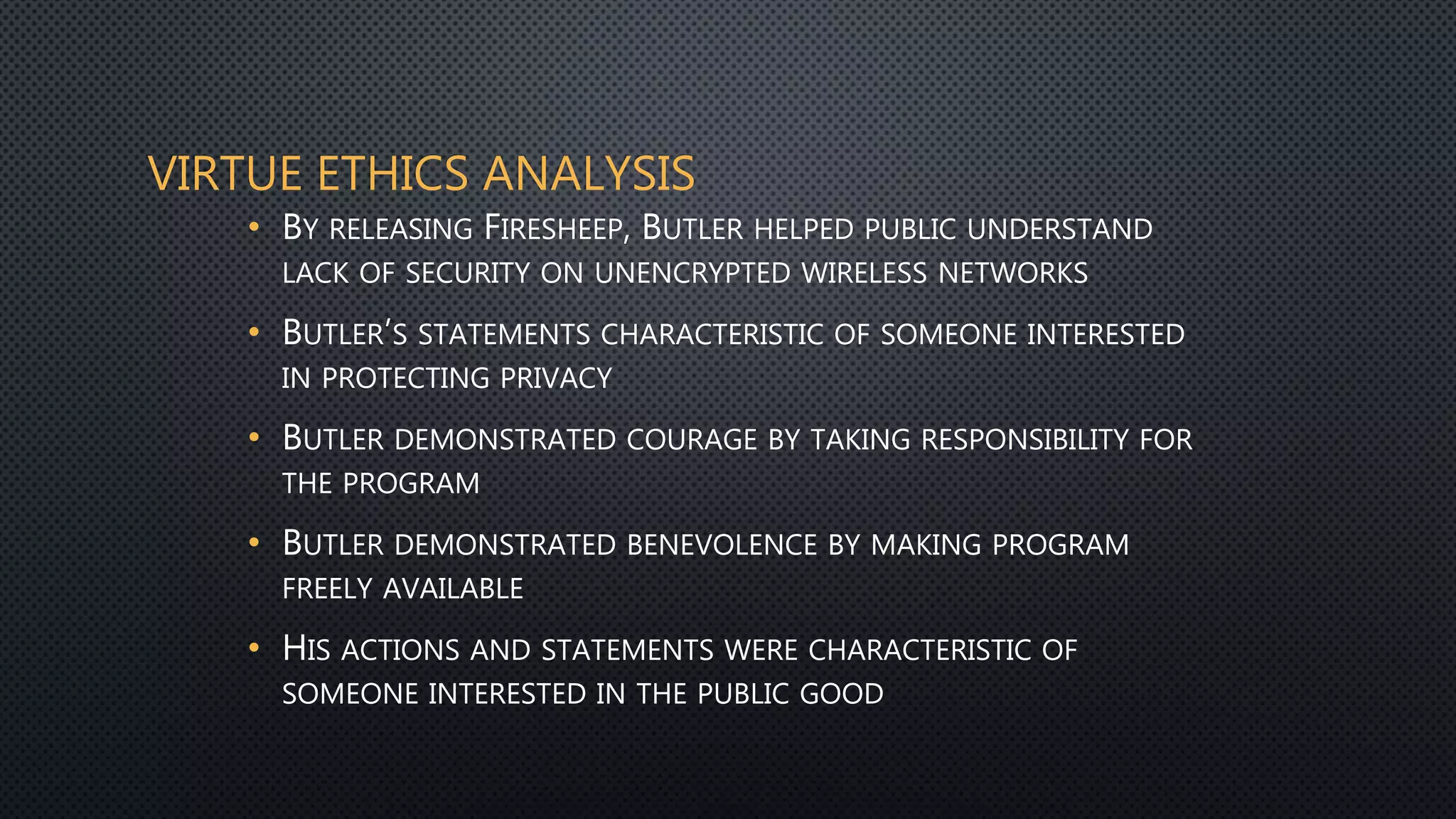 VIRTUE ETHICS ANALYSIS
• BY RELEASING FIRESHEEP, BUTLER HELPED PUBLIC UNDERSTAND
LACK OF SECURITY ON UNENCRYPTED WIRELESS NETWORKS
• BUTLER’S STATEMENTS CHARACTERISTIC OF SOMEONE INTERESTED
IN PROTECTING PRIVACY
• BUTLER DEMONSTRATED COURAGE BY TAKING RESPONSIBILITY FOR
THE PROGRAM
• BUTLER DEMONSTRATED BENEVOLENCE BY MAKING PROGRAM
FREELY AVAILABLE
• HIS ACTIONS AND STATEMENTS WERE CHARACTERISTIC OF
SOMEONE INTERESTED IN THE PUBLIC GOOD
 