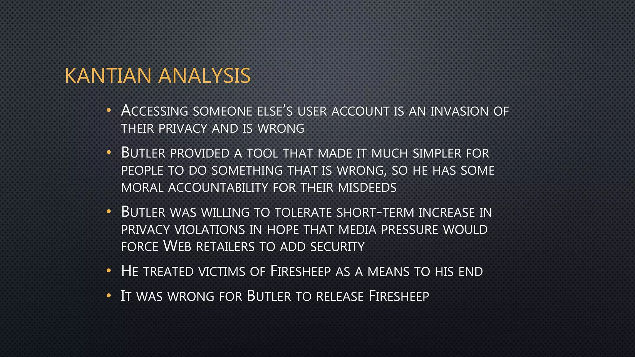KANTIAN ANALYSIS
• ACCESSING SOMEONE ELSE’S USER ACCOUNT IS AN INVASION OF
THEIR PRIVACY AND IS WRONG
• BUTLER PROVIDED A TOOL THAT MADE IT MUCH SIMPLER FOR
PEOPLE TO DO SOMETHING THAT IS WRONG, SO HE HAS SOME
MORAL ACCOUNTABILITY FOR THEIR MISDEEDS
• BUTLER WAS WILLING TO TOLERATE SHORT-TERM INCREASE IN
PRIVACY VIOLATIONS IN HOPE THAT MEDIA PRESSURE WOULD
FORCE WEB RETAILERS TO ADD SECURITY
• HE TREATED VICTIMS OF FIRESHEEP AS A MEANS TO HIS END
• IT WAS WRONG FOR BUTLER TO RELEASE FIRESHEEP
 