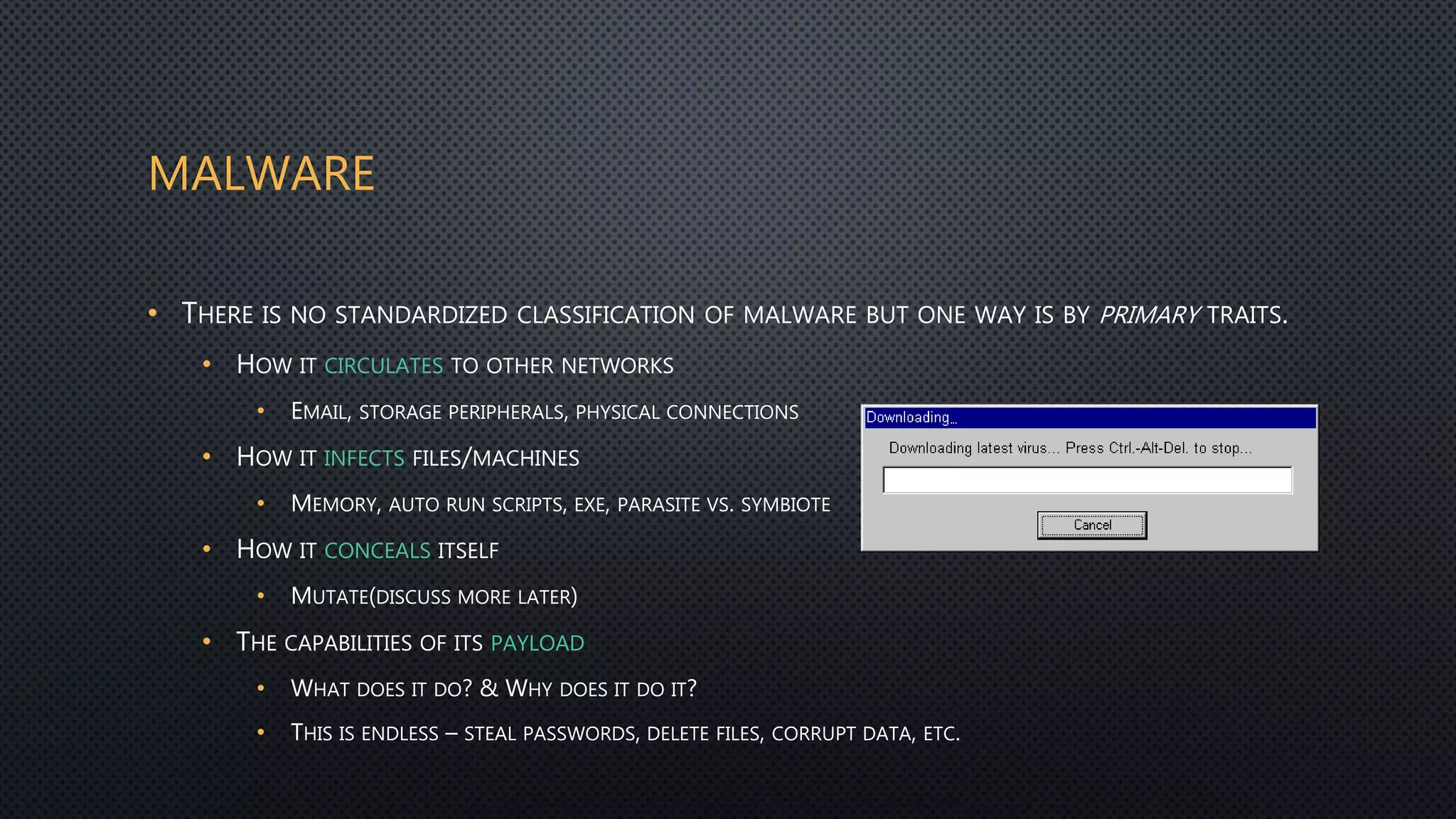 MALWARE
• THERE IS NO STANDARDIZED CLASSIFICATION OF MALWARE BUT ONE WAY IS BY PRIMARY TRAITS.
• HOW IT CIRCULATES TO OTHER NETWORKS
• EMAIL, STORAGE PERIPHERALS, PHYSICAL CONNECTIONS
• HOW IT INFECTS FILES/MACHINES
• MEMORY, AUTO RUN SCRIPTS, EXE, PARASITE VS. SYMBIOTE
• HOW IT CONCEALS ITSELF
• MUTATE(DISCUSS MORE LATER)
• THE CAPABILITIES OF ITS PAYLOAD
• WHAT DOES IT DO? & WHY DOES IT DO IT?
• THIS IS ENDLESS – STEAL PASSWORDS, DELETE FILES, CORRUPT DATA, ETC.
 
