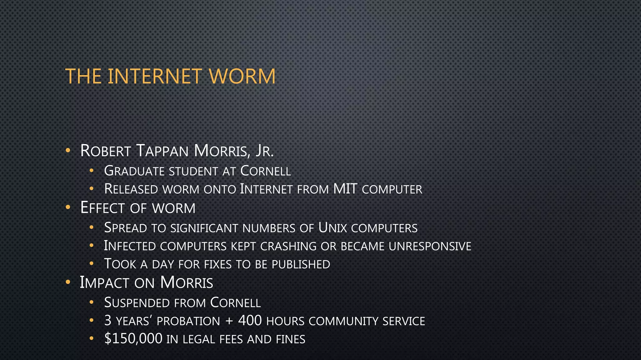 THE INTERNET WORM
• ROBERT TAPPAN MORRIS, JR.
• GRADUATE STUDENT AT CORNELL
• RELEASED WORM ONTO INTERNET FROM MIT COMPUTER
• EFFECT OF WORM
• SPREAD TO SIGNIFICANT NUMBERS OF UNIX COMPUTERS
• INFECTED COMPUTERS KEPT CRASHING OR BECAME UNRESPONSIVE
• TOOK A DAY FOR FIXES TO BE PUBLISHED
• IMPACT ON MORRIS
• SUSPENDED FROM CORNELL
• 3 YEARS’ PROBATION + 400 HOURS COMMUNITY SERVICE
• $150,000 IN LEGAL FEES AND FINES
 