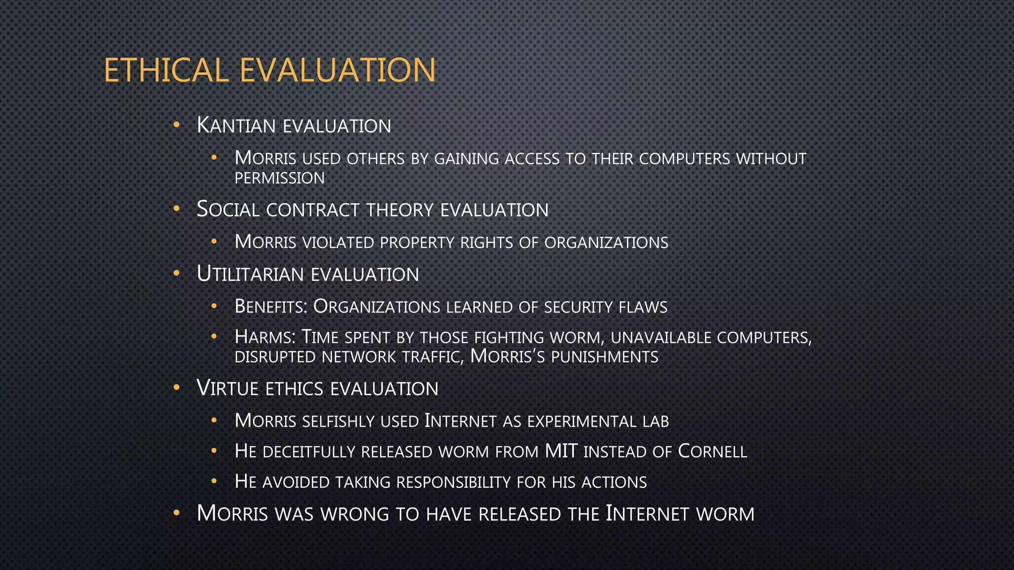 ETHICAL EVALUATION
• KANTIAN EVALUATION
• MORRIS USED OTHERS BY GAINING ACCESS TO THEIR COMPUTERS WITHOUT
PERMISSION
• SOCIAL CONTRACT THEORY EVALUATION
• MORRIS VIOLATED PROPERTY RIGHTS OF ORGANIZATIONS
• UTILITARIAN EVALUATION
• BENEFITS: ORGANIZATIONS LEARNED OF SECURITY FLAWS
• HARMS: TIME SPENT BY THOSE FIGHTING WORM, UNAVAILABLE COMPUTERS,
DISRUPTED NETWORK TRAFFIC, MORRIS’S PUNISHMENTS
• VIRTUE ETHICS EVALUATION
• MORRIS SELFISHLY USED INTERNET AS EXPERIMENTAL LAB
• HE DECEITFULLY RELEASED WORM FROM MIT INSTEAD OF CORNELL
• HE AVOIDED TAKING RESPONSIBILITY FOR HIS ACTIONS
• MORRIS WAS WRONG TO HAVE RELEASED THE INTERNET WORM
 