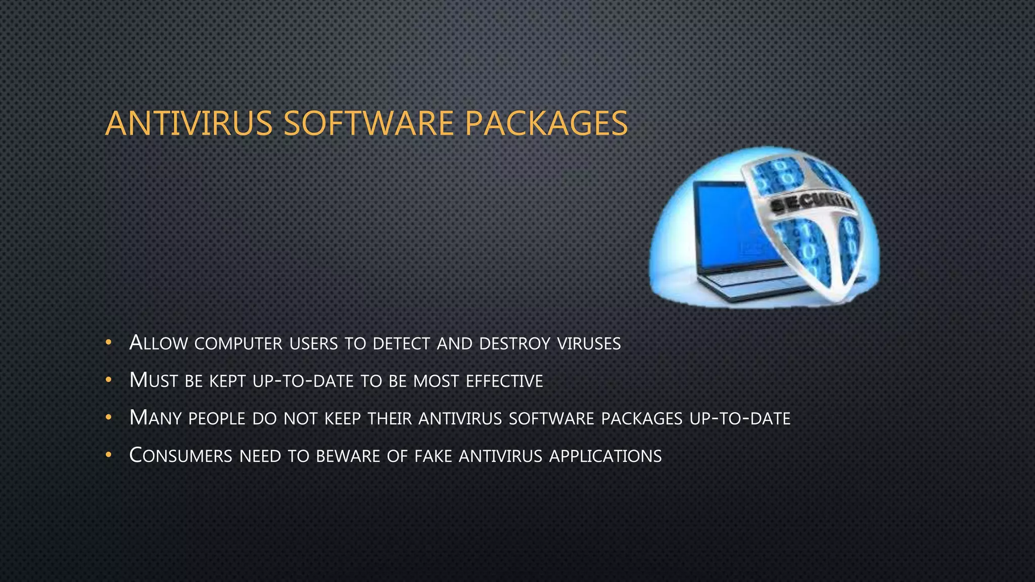 ANTIVIRUS SOFTWARE PACKAGES
• ALLOW COMPUTER USERS TO DETECT AND DESTROY VIRUSES
• MUST BE KEPT UP-TO-DATE TO BE MOST EFFECTIVE
• MANY PEOPLE DO NOT KEEP THEIR ANTIVIRUS SOFTWARE PACKAGES UP-TO-DATE
• CONSUMERS NEED TO BEWARE OF FAKE ANTIVIRUS APPLICATIONS
 
